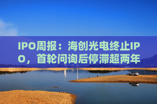 IPO周报：海创光电终止IPO，首轮问询后停滞超两年