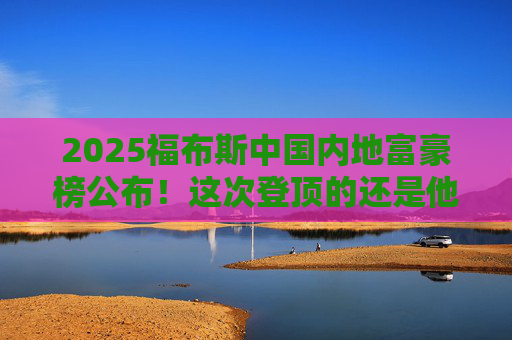 2025福布斯中国内地富豪榜公布！这次登顶的还是他