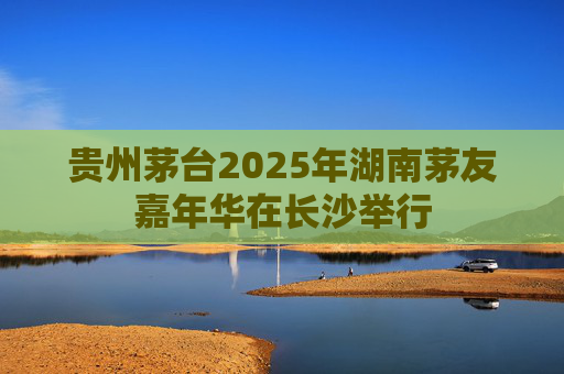 贵州茅台2025年湖南茅友嘉年华在长沙举行
