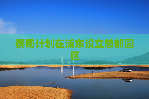 蔡司计划在浦东设立总部园区