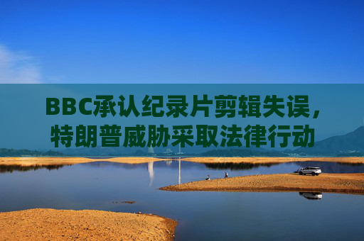 BBC承认纪录片剪辑失误，特朗普威胁采取法律行动  第1张