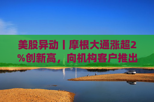 美股异动丨摩根大通涨超2%创新高，向机构客户推出其美元存款代币JPM Coin
