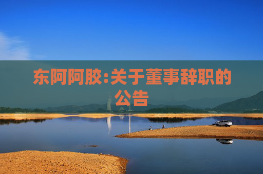 东阿阿胶:关于董事辞职的公告