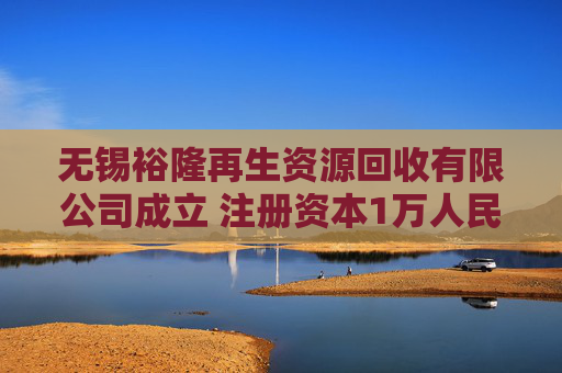 无锡裕隆再生资源回收有限公司成立 注册资本1万人民币