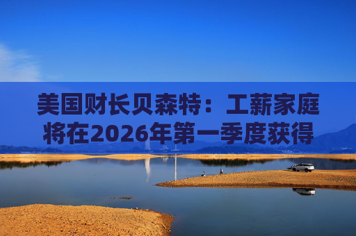 美国财长贝森特：工薪家庭将在2026年第一季度获得非常可观退税