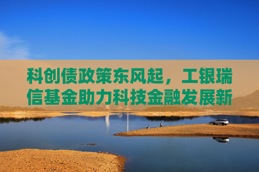 科创债政策东风起，工银瑞信基金助力科技金融发展新格局