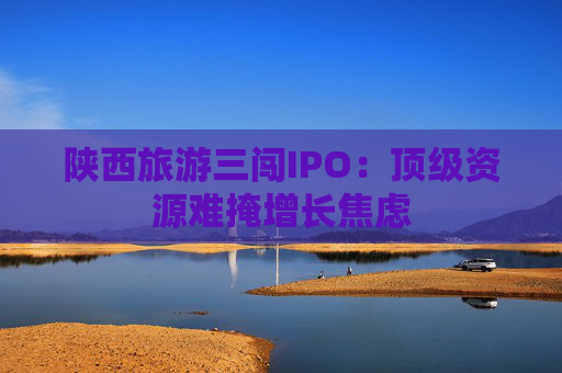 陕西旅游三闯IPO：顶级资源难掩增长焦虑