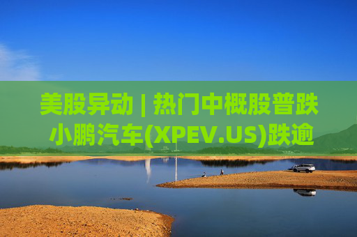 美股异动 | 热门中概股普跌 小鹏汽车(XPEV.US)跌逾6%