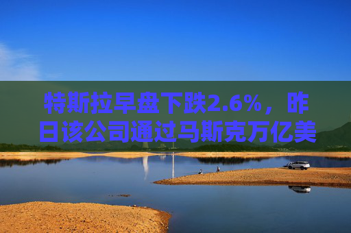 特斯拉早盘下跌2.6%，昨日该公司通过马斯克万亿美元薪酬方案