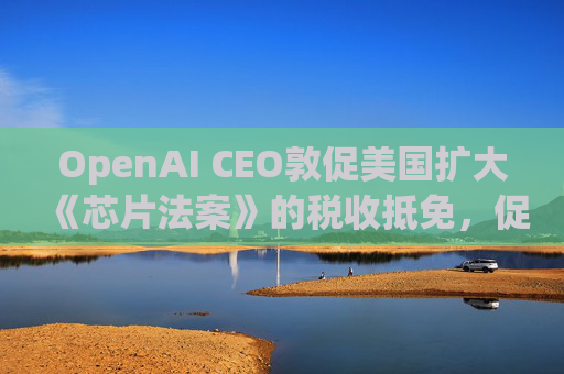 OpenAI CEO敦促美国扩大《芯片法案》的税收抵免，促进人工智能发展