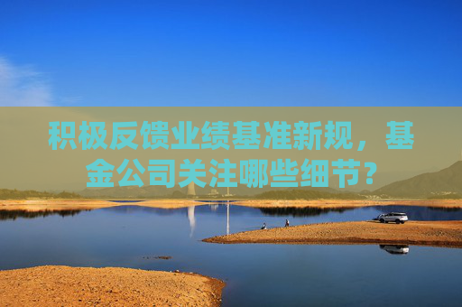 积极反馈业绩基准新规，基金公司关注哪些细节？  第1张