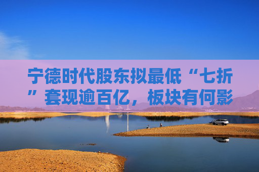 宁德时代股东拟最低“七折”套现逾百亿，板块有何影响？