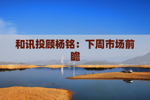 和讯投顾杨铭：下周市场前瞻