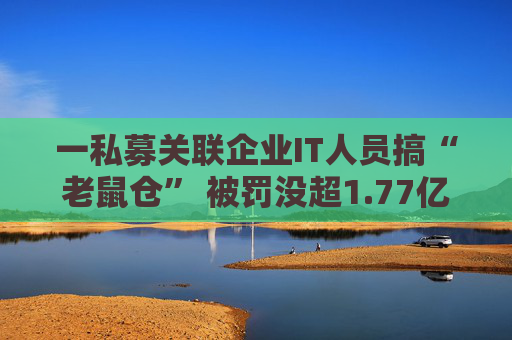 一私募关联企业IT人员搞“老鼠仓” 被罚没超1.77亿元+5年禁入市场