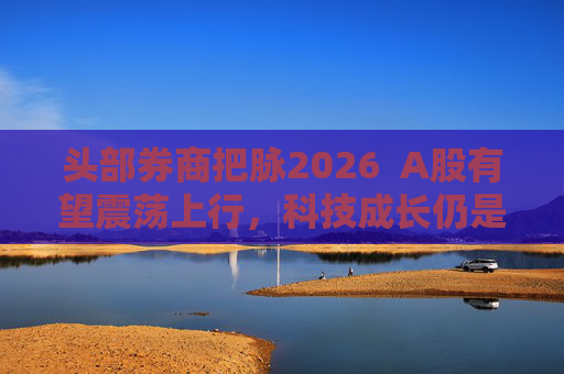 头部券商把脉2026  A股有望震荡上行，科技成长仍是投资主线