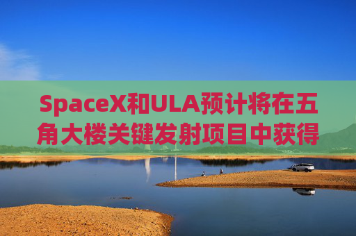SpaceX和ULA预计将在五角大楼关键发射项目中获得数十亿美元的合同