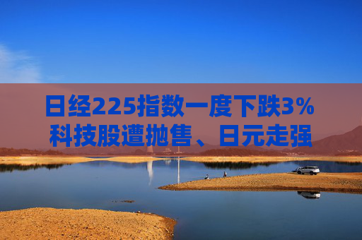 日经225指数一度下跌3% 科技股遭抛售、日元走强