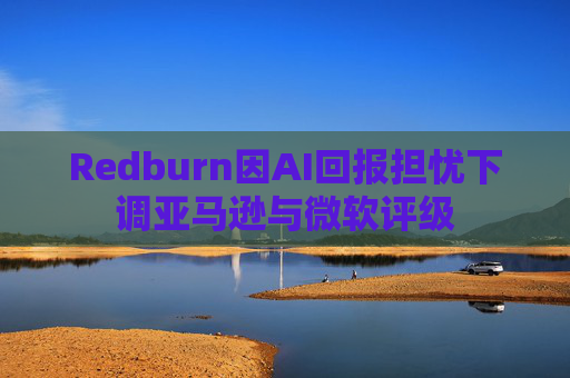Redburn因AI回报担忧下调亚马逊与微软评级