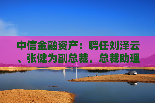 中信金融资产：聘任刘泽云、张健为副总裁，总裁助理袁彩平退休辞任