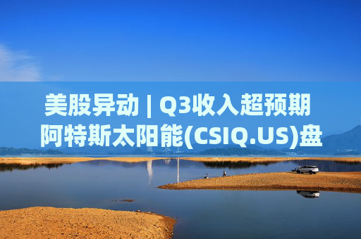 美股异动 | Q3收入超预期 阿特斯太阳能(CSIQ.US)盘前涨超7%  第1张