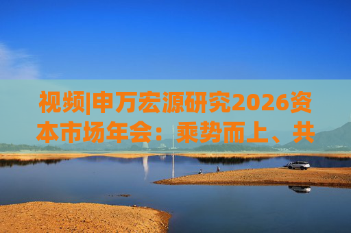 视频|申万宏源研究2026资本市场年会：乘势而上、共赢未来