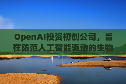 OpenAI投资初创公司，旨在防范人工智能驱动的生物武器