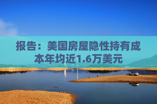 报告：美国房屋隐性持有成本年均近1.6万美元