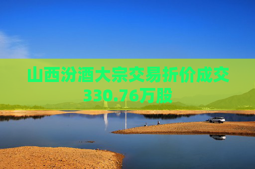 山西汾酒大宗交易折价成交330.76万股  第1张