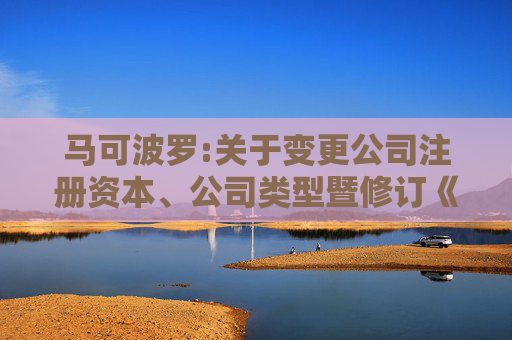 马可波罗:关于变更公司注册资本、公司类型暨修订《公司章程》并办理工商变更登记的公告