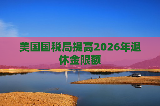 美国国税局提高2026年退休金限额