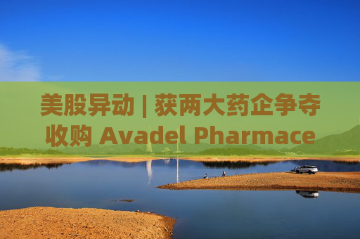 美股异动 | 获两大药企争夺收购 Avadel Pharmaceuticals(AVDL.US)涨超20%