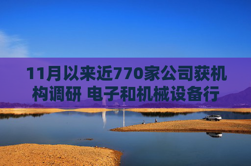 11月以来近770家公司获机构调研 电子和机械设备行业继续获得青睐