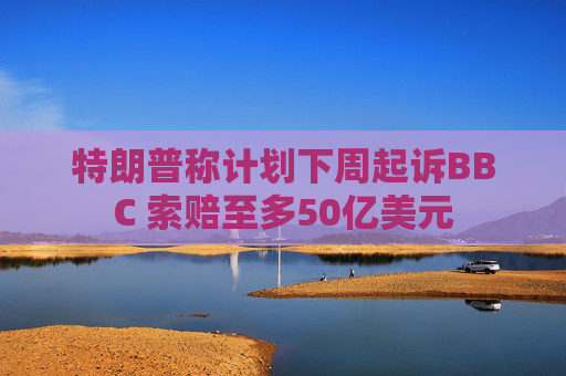 特朗普称计划下周起诉BBC 索赔至多50亿美元