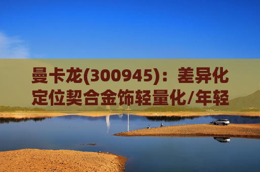 曼卡龙(300945)：差异化定位契合金饰轻量化/年轻化趋势 业绩持续高增长