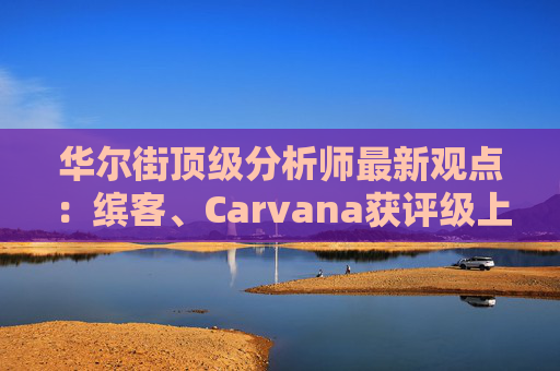 华尔街顶级分析师最新观点：缤客、Carvana获评级上调  第1张