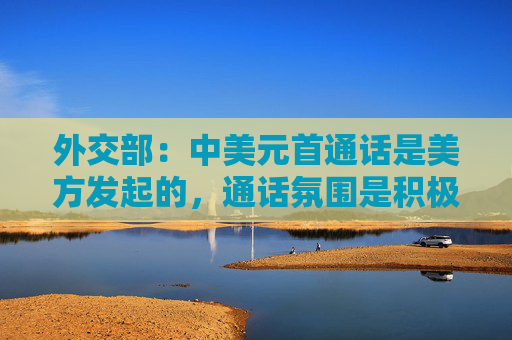 外交部：中美元首通话是美方发起的，通话氛围是积极的、友好的、建设性的