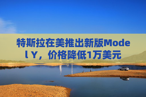 特斯拉在美推出新版Model Y，价格降低1万美元