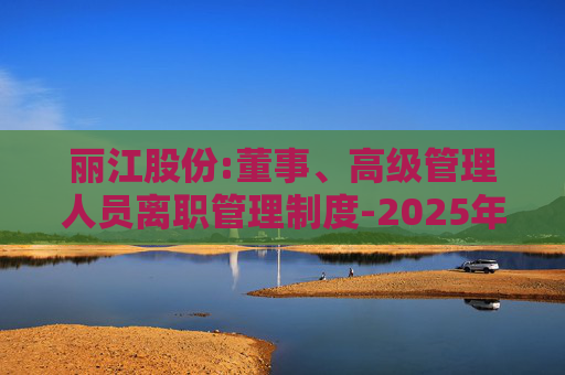 丽江股份:董事、高级管理人员离职管理制度-2025年11月  第1张