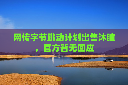 网传字节跳动计划出售沐瞳，官方暂无回应