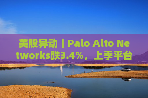 美股异动丨Palo Alto Networks跌3.4%，上季平台化进度放缓且低于预期