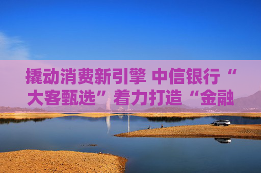 撬动消费新引擎 中信银行“大客甄选”着力打造“金融+消费”新范式