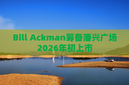 Bill Ackman筹备潘兴广场2026年初上市