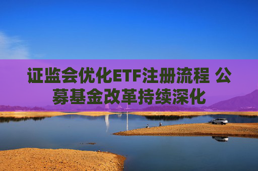 证监会优化ETF注册流程 公募基金改革持续深化
