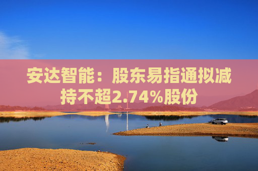 安达智能：股东易指通拟减持不超2.74%股份  第1张