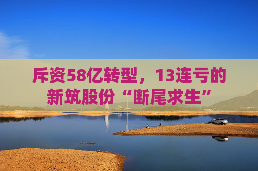 斥资58亿转型，13连亏的新筑股份“断尾求生”