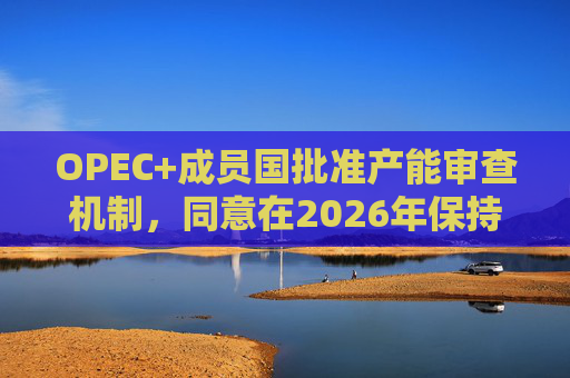 OPEC+成员国批准产能审查机制，同意在2026年保持集团整体石油产量不变