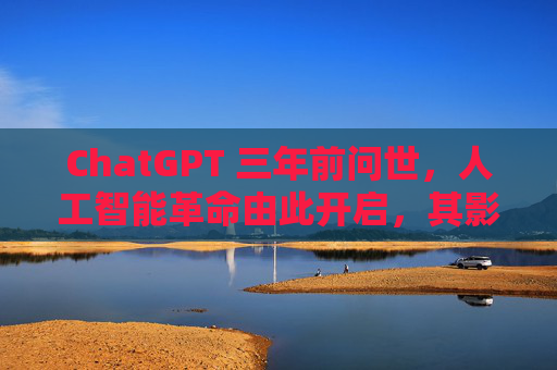 ChatGPT 三年前问世，人工智能革命由此开启，其影响远不止于此