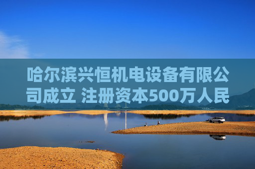 哈尔滨兴恒机电设备有限公司成立 注册资本500万人民币