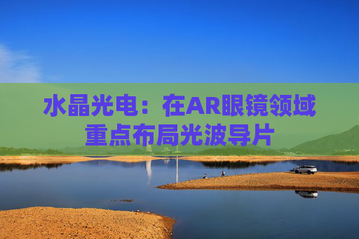 水晶光电：在AR眼镜领域重点布局光波导片