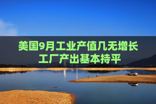 美国9月工业产值几无增长 工厂产出基本持平
